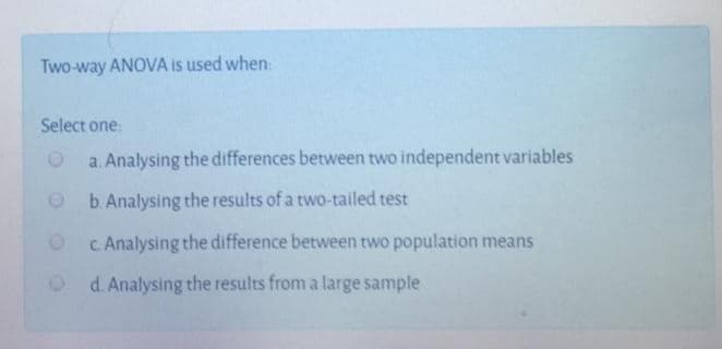 Two-way ANOVA is used when
Select one:
a. Analysing the differences between two independent variables
b. Analysing the results of a two-tailed test
Oc Analysing the difference between two population means
O d. Analysing the results from a large sample
