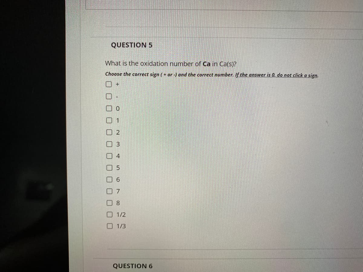 QUESTION 5
What is the oxidation number of Ca in Ca(s)?
Choose the correct sign ( + or -) and the correct number. If the answer is 0, do not click a sign.
口0
O 1
O 2
O 7
0 8
O 1/2
O 1/3
QUESTION 6
口ロ□0
O O O O
