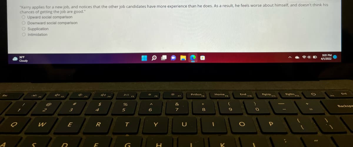 "Kerry applies for a new job, and notices that the other job candidates have more experience than he does. As a result, he feels worse about himself, and doesn't think his
chances of getting the job are good."
O Upward social comparison
O Downward social comparison
O Supplication
O Intimidation
9:01 PM
4/1/2022
36F
Cloudy
Del
Prtsen,a
End vo
POUP
Home
**
PrtScn
FB
DII
F7
FS
F6
F4
Esc
&
Backspa
@
%23
2$
4
5
6
7
8
2
3
W
E
R
T
Y
K
