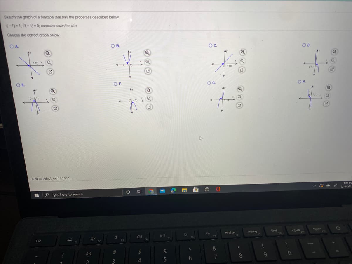 Sketch the graph of a function that has the properties described below.
f(-1)= 1; f'(- 1) = 0; concave down for all x
Choose the correct graph below.
O A.
O B.
OC.
OD.
Ay
(-1,0) X
-1.0)
(1,
OF.
OG.
OH.
OE.
(-11)
Click to select your answer.
11:15 PM-
3/18/2021
P Type here to search
PrtScn
F8
Home
F9
End
F10
PgUp
F7
F6
F5
F4
F3
Esc
F2
&
23
2$
%
@
7
8
2
3
4
