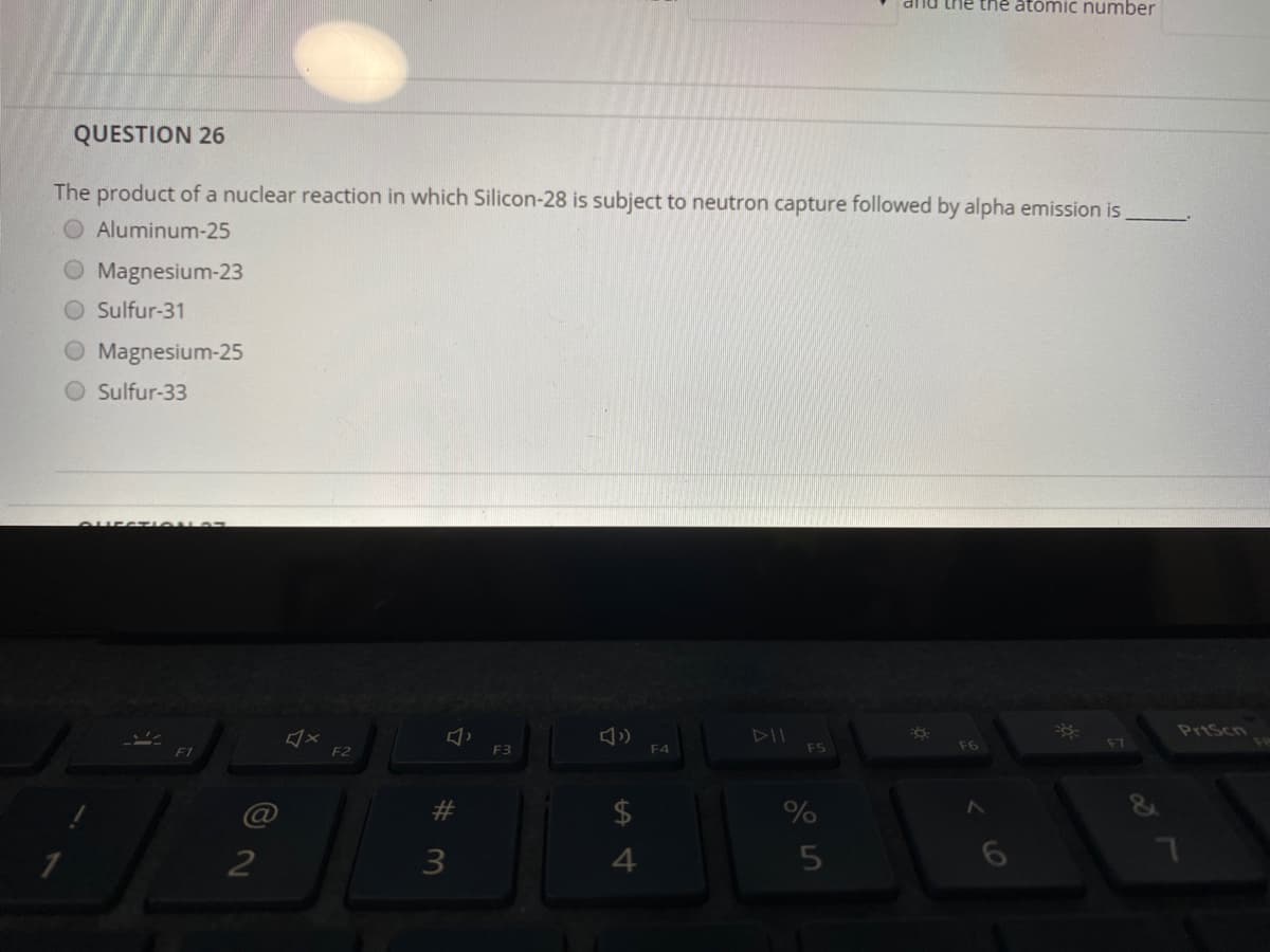 mu the the atomic number
QUESTION 26
The product of a nuclear reaction in which Silicon-28 is subject to neutron capture followed by alpha emission is
Aluminum-25
O Magnesium-23
O Sulfur-31
O Magnesium-25
Sulfur-33
CHEST ON S
PrtScn
F3
F4
F5
F6
F7
F2
%
2
3
6
%23
