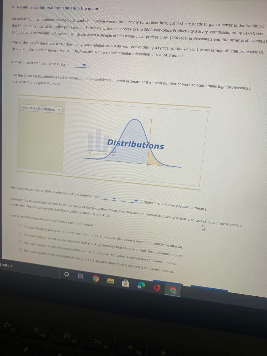 **9. A Confidence Interval for Estimating the Mean**

An industrial/organizational psychologist wants to improve worker productivity for a client firm, but first she needs to gain a better understanding of the life of the typical white-collar professional. Fortunately, she has access to the 2008 Workplace Productivity Survey, commissioned by LexisNexis and prepared by WorldOne Research, which surveyed a sample of 650 white-collar professionals (250 legal professionals and 400 other professionals).

One of the survey questions was, "How many work-related emails do you receive during a typical workday?" For the subsample of legal professionals (n = 250), the mean response was M = 36.7 emails, with a sample standard deviation of s = 24.3 emails.

The estimated standard error is \(SE_M = \_\_\_\_\_\_\).

Use the following Distributions tool to develop a 95% confidence interval estimate of the mean number of work-related emails legal professionals receive during a typical workday.

**Graph/Diagram Explanation:**

The image contains a bell curve, which represents the normal distribution of data. The curve is labelled "Distributions" and shows a shaded area under the curve. This shaded area signifies the 95% confidence interval, illustrating that the true population mean is expected to fall within this interval 95% of the time.

---

The psychologist can be 95% confident that the interval from \_\_\_\_\_\_ to \_\_\_\_\_\_ includes the unknown population mean \(μ\).

Normally the psychologist will not know the value of the population mean. But consider the (unrealistic) scenario that a census of legal professionals is conducted. The census reveals that the population mean is \(μ = 41.2\).

**How would the psychologist most likely react to the news?**

- [ ] The psychologist would not be surprised that μ = 41.2, because that value is inside the confidence interval.
- [ ] The psychologist would not be surprised that μ = 41.2, because that value is outside the confidence interval.
- [ ] The psychologist would be surprised that μ = 41.2, because that value is outside the confidence interval.
- [ ] The psychologist would be surprised that μ = 41.2, because that value is inside the confidence interval.