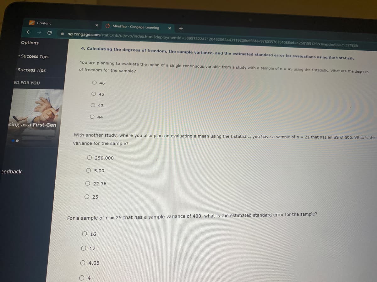 Content
MindTap - Cengage Learning
+
A ng.cengage.com/static/nb/ui/evo/index.html?deploymentid=589573224712048206244311922&EISBN=97803570351088id-12501551298snapshotid=2521793&
Options
4. Calculating the degrees of freedom, the sample variance, and the estimated standard error for evaluations using the t statistic
e Success Tips
You are planning to evaluate the mean of a single continuous variable from a study with a sample of n = 45 using the t statistic. What are the degrees
· Success Tips
of freedom for the sample?
O 46
ED FOR YOU
O 45
O 43
O 44
ting as a First-Gen
With another study, where you also plan on evaluating a mean using the t statistic, you have a sample of n = 21 that has an SS of 500. What is the
variance for the sample?
O 250,000
O 5.00
eedback
O 22.36
O 25
For a sample of n = 25 that has a sample variance of 400, what is the estimated standard error for the sample?
O 16
O 17
O 4.08
O 4
