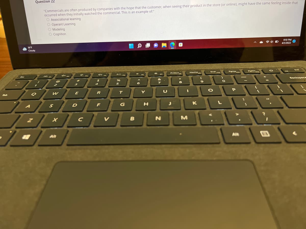 Question 22
"Commercials are often produced by companies with the hope that the customer, when seeing their product in the store (or online), might have the same feeling inside that
occurred when they initially watched the commercial. This is an example of:"
O Associational learning
O Operant Learning
O Modeling
O Cognition
9:10 PM
4/1/2022
36°F
Cloudy
Del
Home
End e
PrtSen
** re
DII
FS
Backspace
%24
8
4
5
2
E
R
T.
Y
Tab
F
H
K
D
B
M
Alt
Alt
