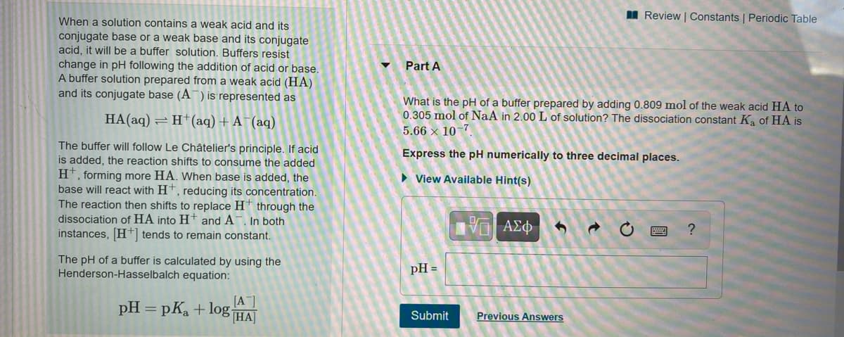 I Review | Constants | Periodic Table
When a solution contains a weak acid and its
conjugate base or a weak base and its conjugate
acid, it will be a buffer solution. Buffers resist
change in pH following the addition of acid or base.
A buffer solution prepared from a weak acid (HA)
and its conjugate base (A¯) is represented as
Part A
What is the pH of a buffer prepared by adding 0.809 mol of the weak acid HA to
0.305 mol of NaA in 2.00 L of solution? The dissociation constant K of HA is
5.66 x 10-7
HA(aq) = H†(aq) + A¯(aq)
The buffer will follow Le Châtelier's principle. If acid
is added, the reaction shifts to consume the added
H*, forming more HA. When base is added, the
base will react with H†, reducing its concentration.
The reaction then shifts to replace H† through the
dissociation of HA into H+ and A¯. In both
instances, H tends to remain constant.
Express the pH numerically to three decimal places.
• View Available Hint(s)
The pH of a buffer is calculated by using the
Henderson-Hasselbalch equation:
pH =
[A]
pH = pKa + logHA]
Submit
Previous Answers
國
