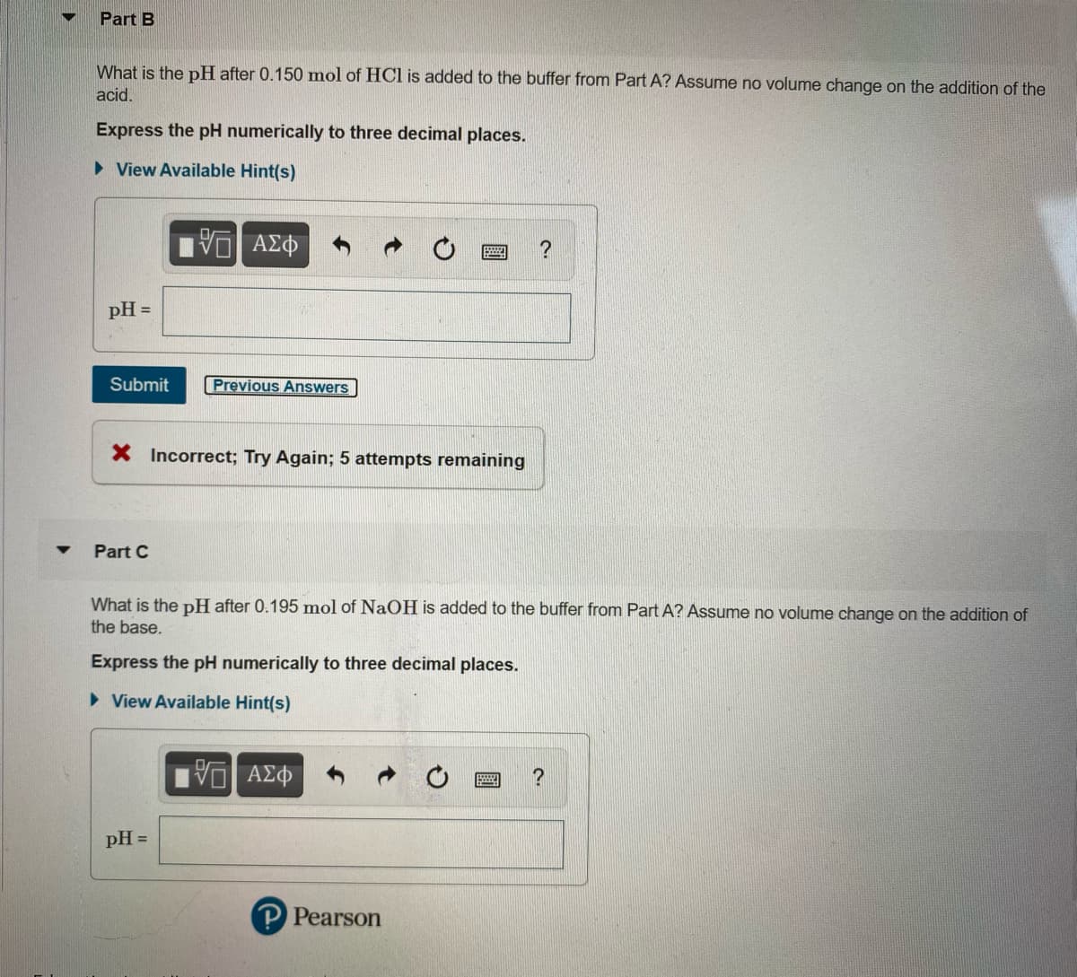 Part B
What is the pH after 0.150 mol of HCl is added to the buffer from Part A? Assume no volume change on the addition of the
acid.
Express the pH numerically to three decimal places.
• View Available Hint(s)
pH =
Submit
Previous Answers
X Incorrect; Try Again; 5 attempts remaining
Part C
What is the pH after 0.195 mol of NaOH is added to the buffer from Part A? Assume no volume change on the adition of
the base.
Express the pH numerically to three decimal places.
> View Available Hint(s)
pH =
P Pearson
