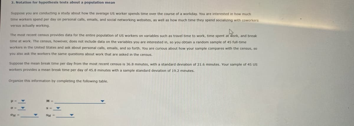 2. Notation for hypothesis tests about a population mean
Suppose you are conducting a study about how the average US worker spends time over the course of a workday. You are interested in how much
time workers spend per day on personal calls, emails, and social networking websites, as well as how much time they spend socializing with coworkers
versus actually working.
The most recent census provides data for the entire population of US workers on variables such as travel time to work, time spent at work, and break
time at work. The census, however, does not include data on the variables you are interested in, so you obtain a random sample of 45 full-time
workers in the United States and ask about personal calls, emails, and so forth. You are curious about how your sample compares with the census, so
you also ask the workers the same questions about work that are asked in the census.
Suppose the mean break time per day from the most recent census is 36.8 minutes, with a standard deviation of 21.6 minutes. Your sample of 45 US
workers provides a mean break time per day of 45.8 minutes with a sample standard deviation of 19.2 minutes.
Organize this information by completing the following table.
M =
OM =
SM =
