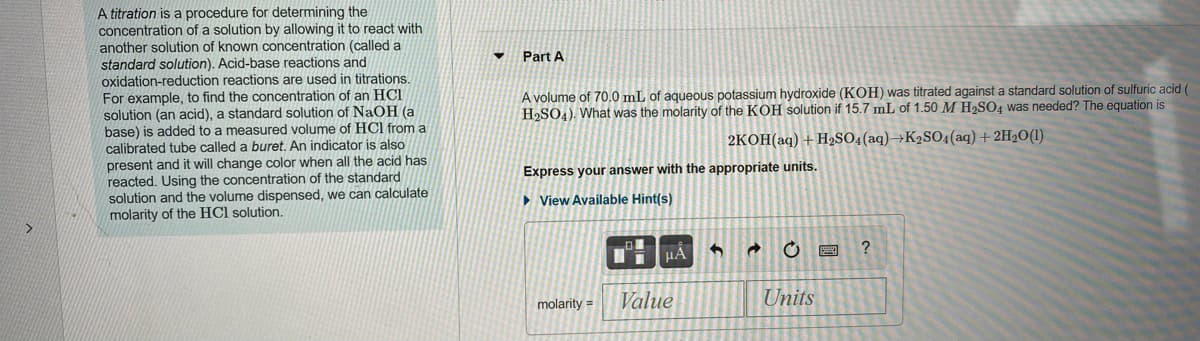 A titration is a procedure for determining the
concentration of a solution by allowing it to react with
another solution of known concentration (called a
standard solution). Acid-base reactions and
oxidation-reduction reactions are used in titrations.
For example, to find the concentration of an HCI
solution (an acid), a standard solution of NaOH (a
base) is added to a measured volume of HCl from a
calibrated tube called a buret. An indicator is also
present and it will change color when all the acid has
reacted. Using the concentration of the standard
solution and the volume dispensed, we can calculate
molarity of the HCl solution.
Part A
A volume of 70.0 mL of aqueous potassium hydroxide (KOH) was titrated against a standard solution of sulfuric acid (
H2SO4). What was the molarity of the KOH solution if 15.7 mL of 1.50 M H2SO4 was needed? The equation is
2KOH(aq) +H2SO4(aq)→K2SO4(aq) +2H2O(1)
Express your answer with the appropriate units.
> View Available Hint(s)
HẢ
?
molarity =
Value
Units
