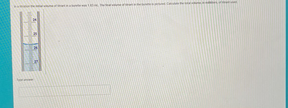 In a titration the initial volume of titrant in a burette was 1.83 mL. The final volume of titrant in the burette is pictured. Calculate the total volume, in milliliters, of titrant used.
24
25
26
27
Type answer:
