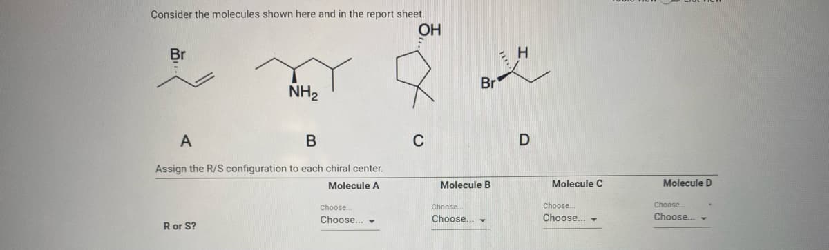 Consider the molecules shown here and in the report sheet.
OH
Br
H
Br
NH2
A
C
Assign the R/S configuration to each chiral center.
Molecule A
Molecule B
Molecule C
Molecule D
Choose.
Choose
Choose.
Choose.
Choose..
Choose.. -
Choose..
Choose.. -
Ror S?
