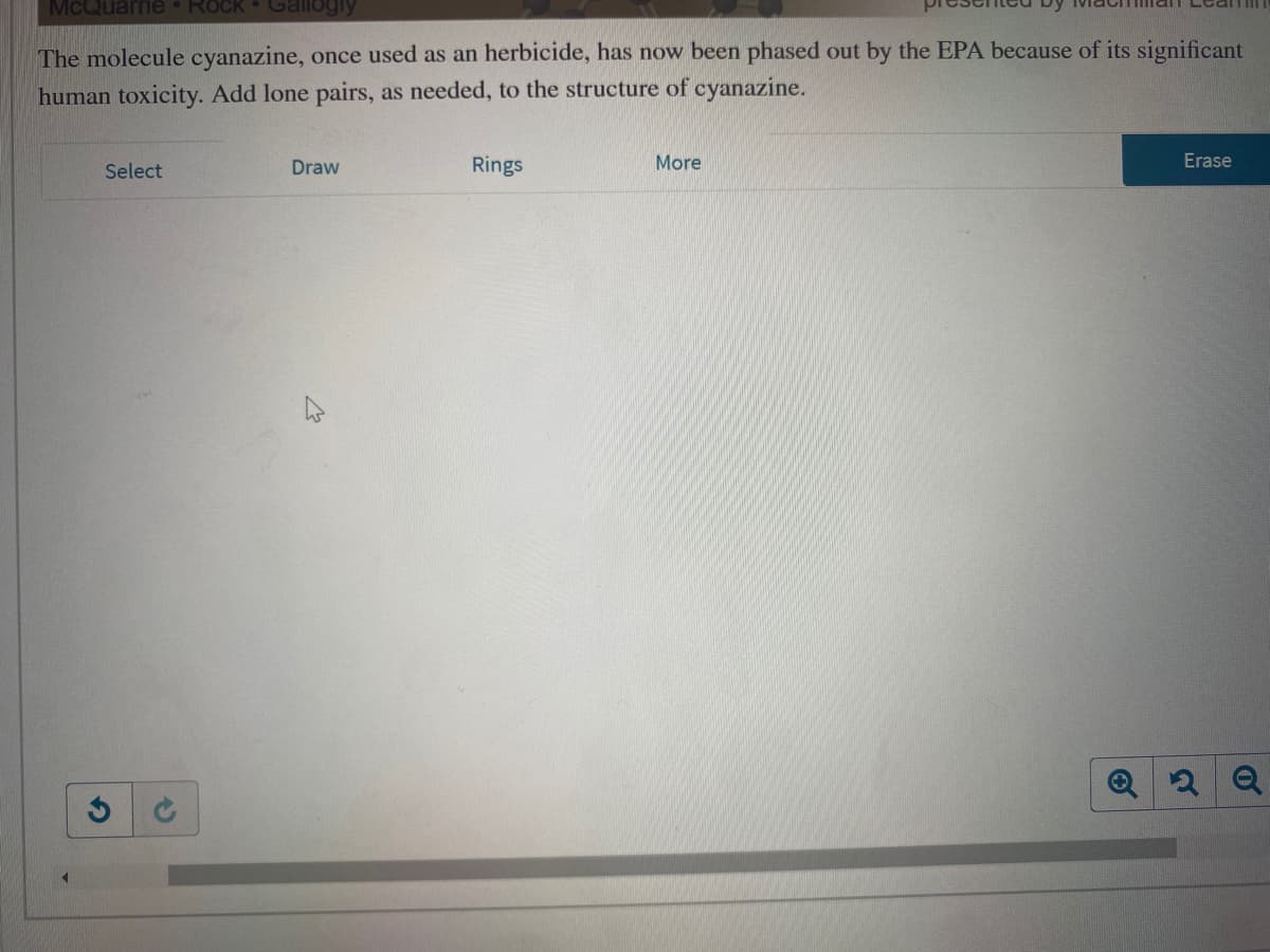 McQuarrie
Rock
Gallogly
The molecule cyanazine, once used as an herbicide, has now been phased out by the EPA because of its significant
human toxicity. Add lone pairs, as needed, to the structure of cyanazine.
Select
Draw
Rings
More
Erase
