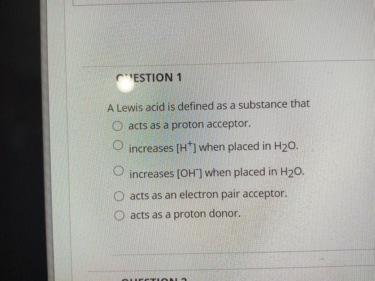 CESTION 1
A Lewis acid is defined as a substance that
O acts as a proton acceptor.
increases [H"]when placed in H20.
increases [OH] when placed in H20.
acts as an electron pair acceptor.
O acts as a proton donor.
