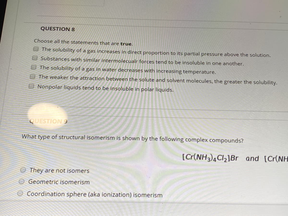 QUESTION 8
Choose all the statements that are true.
The solubility of a gas increases in direct proportion to its partial pressure above the solution.
Substances with similar intermolecualr forces tend to be insoluble in one another.
The solubility of a gas in water decreases with increasing temperature.
The weaker the attraction between the solute and solvent molecules, the greater the solubility.
O Nonpolar liquids tend to be insoluble in polar liquids.
QUESTION 9
What type of structural isomerism is shown by the following complex compounds?
[C(NH3),Cl2]Br and [Cr(NH
They are not isomers
Geometric isomerism
Coordination sphere (aka ionization) isomerism
