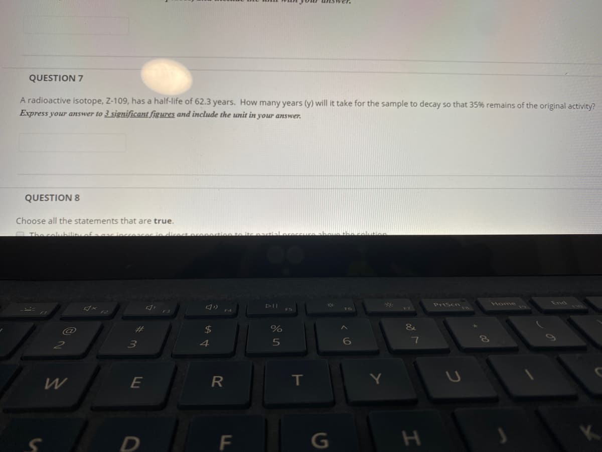 QUESTION 7
A radioactive isotope, Z-109, has a half-life of 62.3 years. How many years (y) will it take for the sample to decay so that 35% remains of the original activity?
Express your answer to 3 significant figures and include the unit in your answer.
QUESTION 8
Choose all the statements that are true.
OThe coubility of aar incre
PrtScn
End
Home
110
F6
F3
%23
$4
6o
3
4
5
R
IT
F
G
LLI
