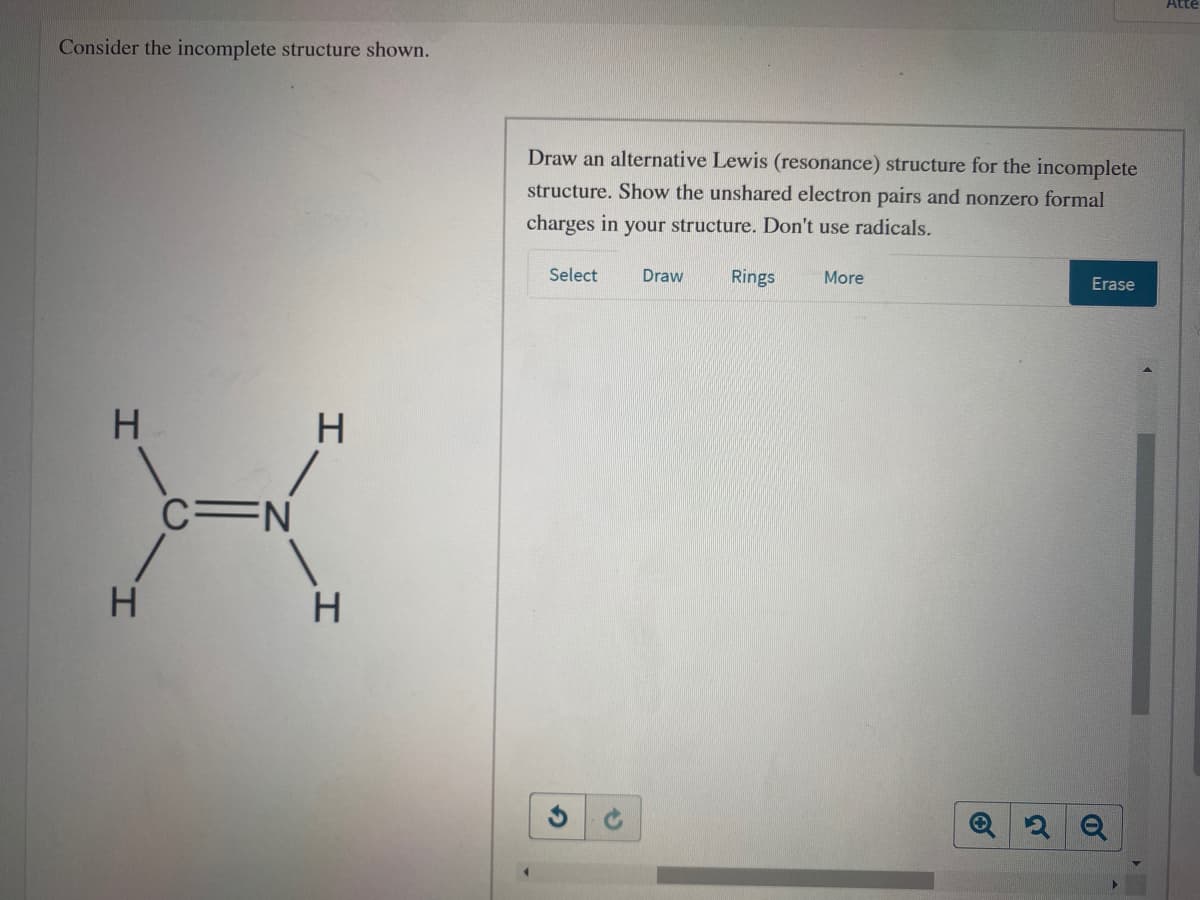 Atte
Consider the incomplete structure shown.
Draw an alternative Lewis (resonance) structure for the incomplete
structure. Show the unshared electron pairs and nonzero formal
charges in your structure. Don't use radicals.
Select
Draw
Rings
More
Erase
C=N
H
