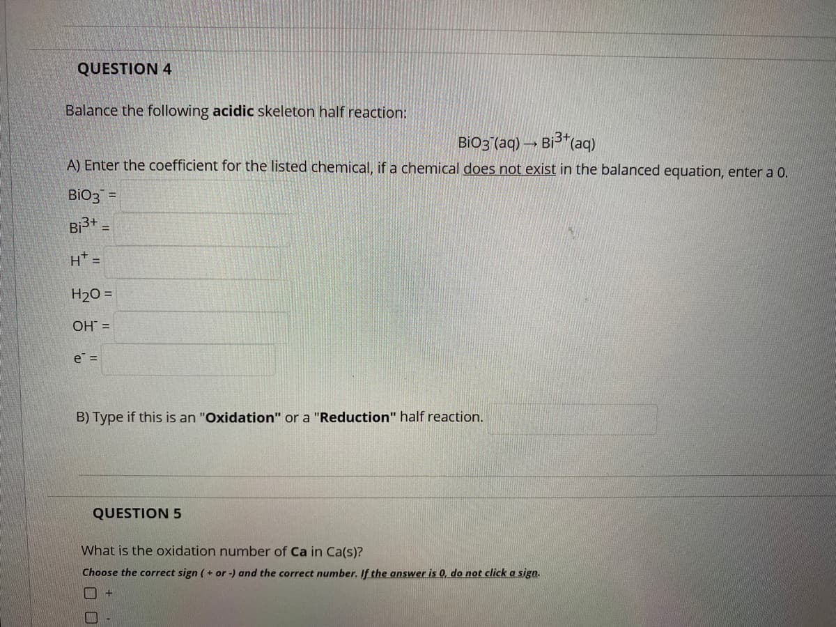 QUESTION 4
Balance the following acidic skeleton half reaction:
BiO3 (aq) → Bi3*(aq)
A) Enter the coefficient for the listed chemical, if a chemical does not exist in the balanced equation, enter a 0.
BIO3
%3D
Bi3+ =
!!
H* =
H20 =
OH =
e =
B) Type if this is an "Oxidation" or a "Reduction" half reaction.
QUESTION 5
What is the oxidation number of Ca in Ca(s)?
Choose the correct sign ( + or -) and the correct number. If the answer is 0, do not click a sign.
