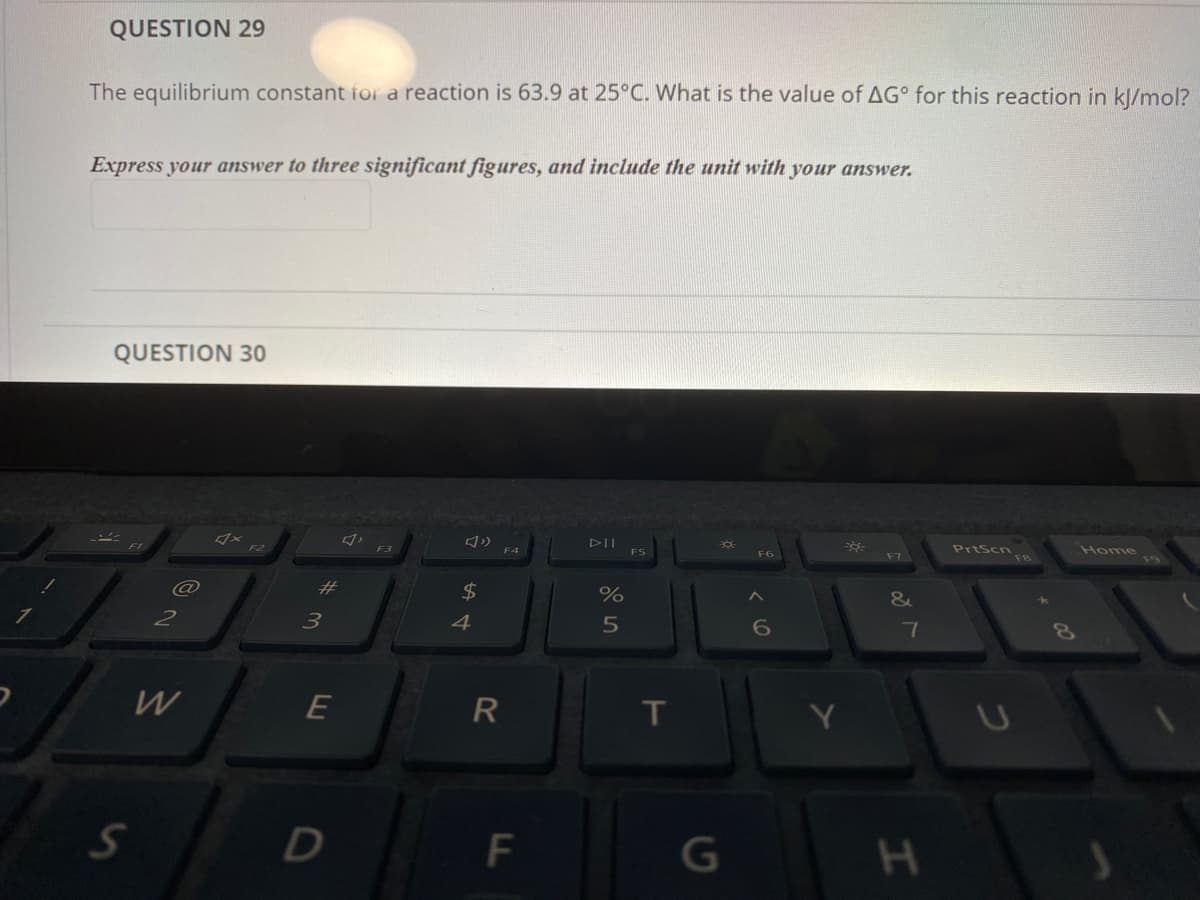 QUESTION 29
The equilibrium constant for a reaction is 63.9 at 25°C. What is the value of AG° for this reaction in kl/mol?
Express your answer to three significant figures, and include the unit with your answer.
QUESTION 30
F3
DII
PrtScn
F4
F5
F7
Home
F6
19
23
$
&
2
3
4
W
R
T
G
FL
DI
