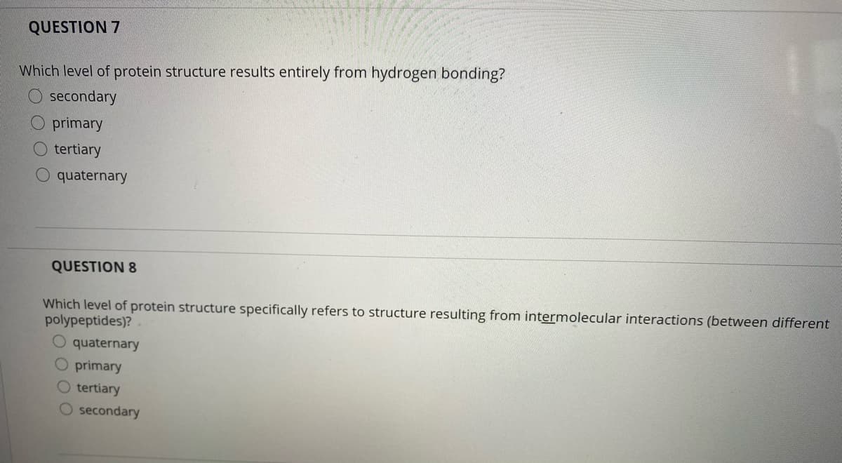 QUESTION 7
Which level of protein structure results entirely from hydrogen bonding?
secondary
O primary
tertiary
O quaternary
QUESTION 8
Which level of protein structure specifically refers to structure resulting from intermolecular interactions (between different
polypeptides)?
O quaternary
O primary
O tertiary
O secondary
