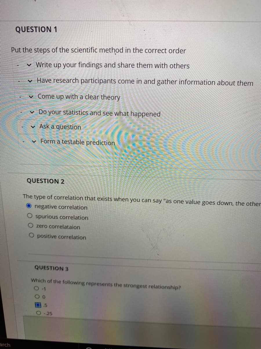 QUESTION 1
Put the steps of the scientific method in the correct order
v Write up your findings and share them with others
v Have research participants come in and gather information about them
v Come up with a clear theory
v Do your statistics and see what happened
v Ask a question
v Form a testable prediction
QUESTION 2
The type of correlation that exists when you can say "as one value goes down, the other
O negative correlation
O spurious correlation
O zero correlataion
O positive correlation
QUESTION 3
Which of the following represents the strongest relationship?
O -1
O.5
O ..25
arch
