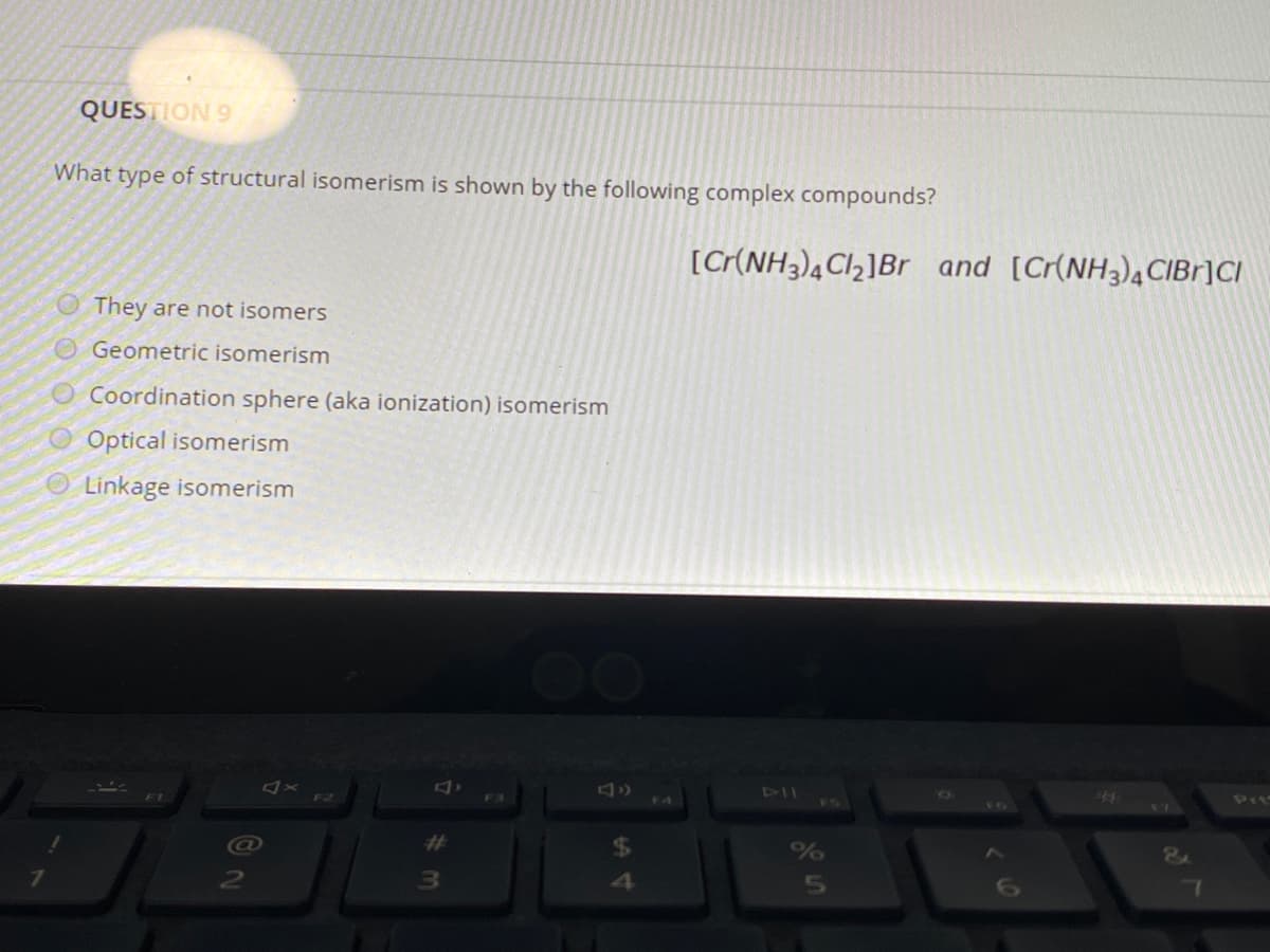 QUESTION 9
What type of structural isomerism is shown by the following complex compounds?
[C(NH3)¾Cl,]Br and [Cr(NH3)4 CIBF]CI
They are not isomers
OGeometric isomerism
Coordination sphere (aka ionization) isomerism
Optical isomerism
O Linkage isomerism
DT
F2
44
Pri
VI
16
%23
4
5
O o 0 o
