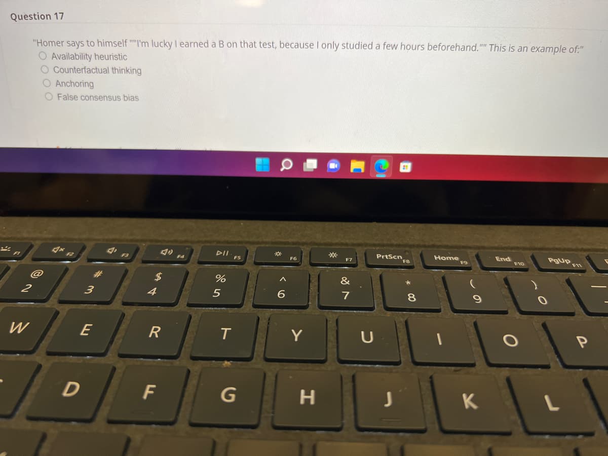 Question 17
"Homer says to himself "I'm Ilucky I earned a B on that test, because I only studied a few hours beforehand."" This is an example of:"
O Availability heuristic
O Counterfactual thinking
O Anchoring
O False consensus bias
PrtScn
ఇలు
End
pIl FS
**
Home
F9
F10
F6
F7
F2
F3
F4
$
&
4
5
7
8.
2
W
Y
U
D
F
G
H
K
E
