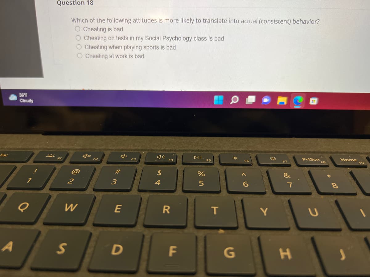 Question 18
Which of the following attitudes is more likely to translate into actual (consistent) behavior?
O Cheating is bad
O Cheating on tests in my Social Psychology class is bad
O Cheating when playing sports is bad
O Cheating at work is bad.
36°F
Cloudy
DII
PrtScn
F8
Home
F9
Esc
F2
F4
FS
F6
F7
F3
#
$
1
2
3
4
7
8.
E
R
T
Y
JL
G
く0
w/
