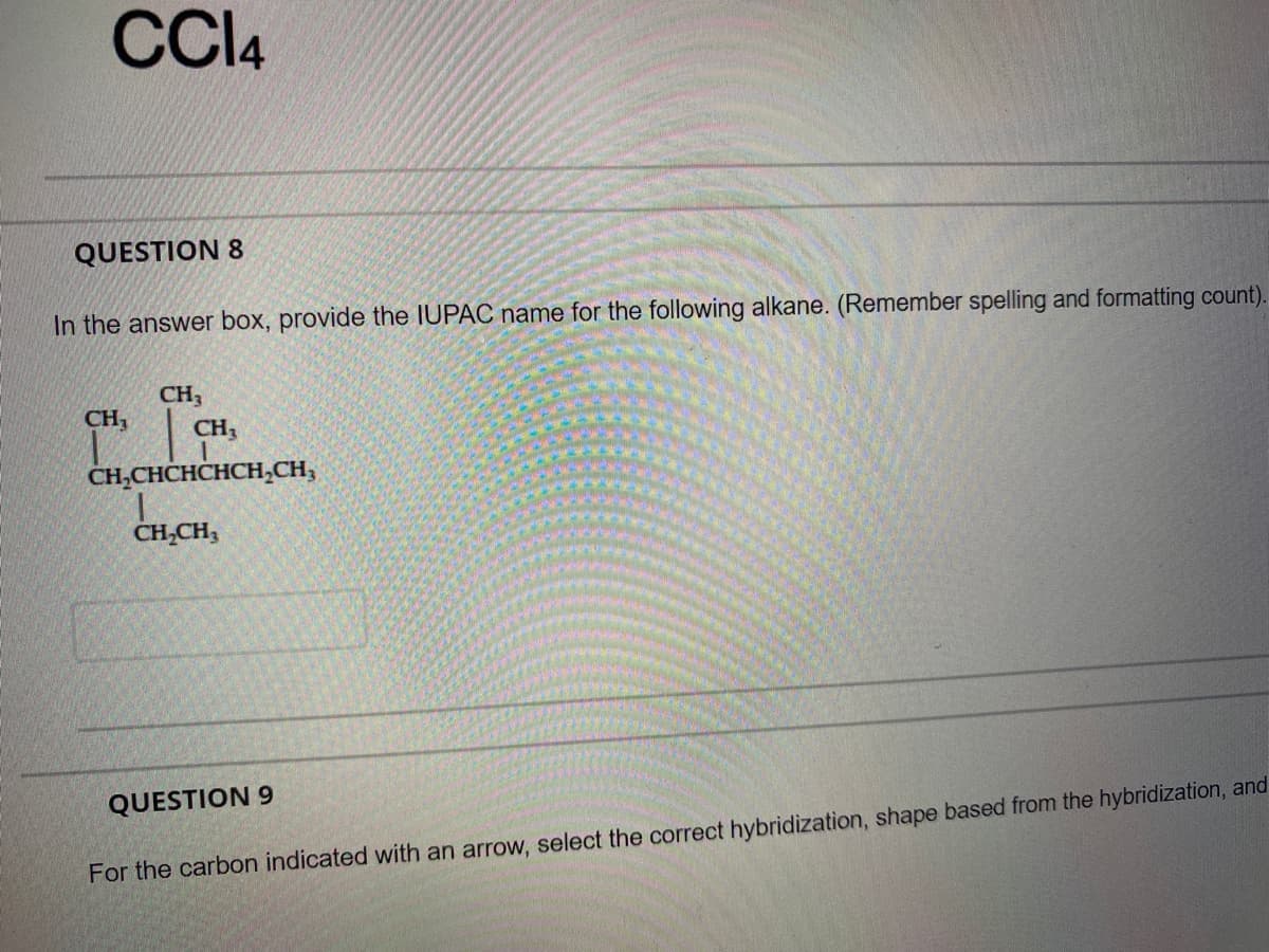 CCI4
QUESTION 8
In the answer box, provide the IUPAC name for the following alkane. (Remember spelling and formatting count).
CH3
CH,
CH3
CH,CHCHCHCH,CH;
CH,CH,
QUESTION 9
For the carbon indicated with an arrow, select the correct hybridization, shape based from the hybridization, and
