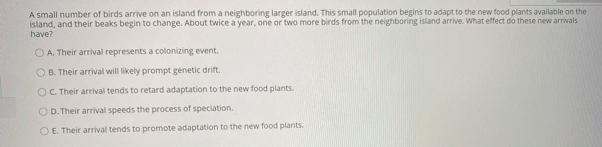 A small number of birds arrive on an island from a neighboring larger island. This small population begins to adapt to the new food plants available on the
island, and their beaks begin to change. About twice a year, one or two more birds from the neighboring island arrive. What effect do these new arrivals
have?
O A. Their arrival represents a colonizing event.
O B. Their arrival will likely prompt genetic drift.
O C. Their arrival tends to retard adaptation to the new food plants.
O D. Their arrival speeds the process of speciation.
O E. Their arrival tends to promote adaptation to the new food plants.
