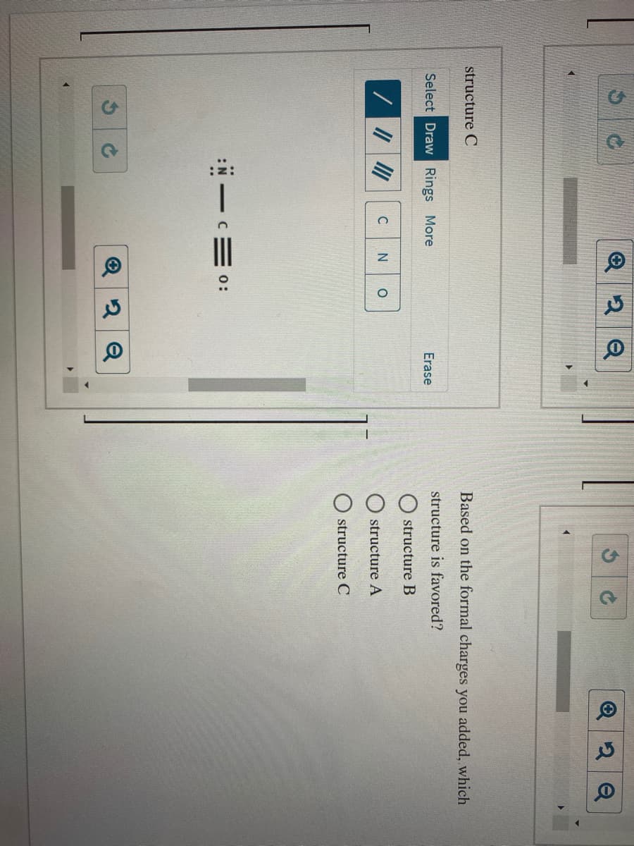 structure C
Based on the formal charges you added, which
Select Draw Rings More
Erase
structure is favored?
structure B
structure A
O structure C
:N C= 0:
2 Q
