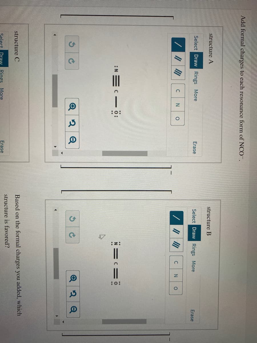 Add formal charges to each resonance form of NCO-.
structure A
structure B
Select Draw Rings More
Erase
Select Draw Rings More
Erase
C
:N =C- ö:
N==ö
structure C
Based on the formal charges you added, which
structure is favored?
Select Draw Rings
More
Erase
