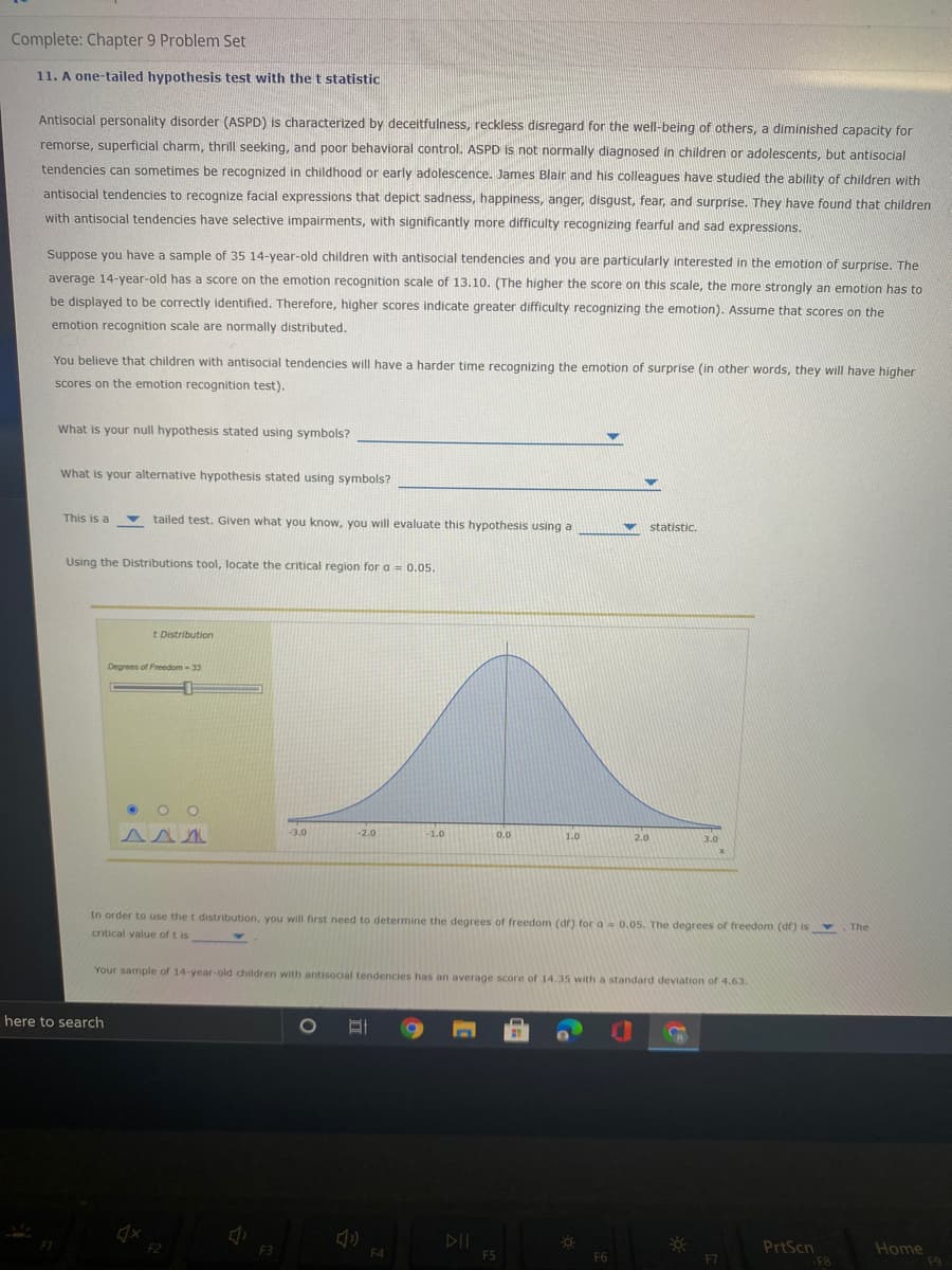 Complete: Chapter 9 Problem Set
11. A one-tailed hypothesis test with the t statistic
Antisocial personality disorder (ASPD) is characterized by deceitfulness, reckless disregard for the well-being of others, a diminished capacity for
remorse, superficial charm, thrill seeking, and poor behavioral control. ASPD is not normally diagnosed in children or adolescents, but antisocial
tendencies can sometimes be recognized in childhood or early adolescence. James Blair and his colleagues have studied the ability of children with
antisocial tendencies to recognize facial expressions that depict sadness, happiness, anger, disgust, fear, and surprise. They have found that children
with antisocial tendencies have selective impairments, with significantly more difficulty recognizing fearful and sad expressions.
Suppose you have a sample of 35 14-year-old children with antisocial tendencies and you are particularly interested in the emotion of surprise. The
average 14-year-old has a score on the emotion recognition scale of 13.10. (The higher the score on this scale, the more strongly an emotion has to
be displayed to be correctly identified. Therefore, higher scores indicate greater difficulty recognizing the emotion). Assume that scores on the
emotion recognition scale are normally distributed.
You believe that children with antisocial tendencies will have a harder time recognizing the emotion of surprise (in other words, they will have higher
scores on the emotion recognition test).
What is your null hypothesis stated using symbols?
What is your alternative hypothesis stated using symbols?
This is a
tailed test. Given what you know, you will evaluate this hypothesis using a
statistic.
Using the Distributions tool, locate the critical region for a 0.05.
t Distribution
Degrees of Freedom - 33
-3.0
-2.0
-1.0
0.0
1.0
2.0
3.0
In order to use the t distribution, you will first need to determine the degrees of freedom (df) for a 0.05. The degrees of freedom (df) is
s
The
critical value of t is
Your sample of 14-year-old children with antisocial tendencies has an average score of 14.35 with a standard deviation of 4.63.
here to search
DII
FS
PrtScn
F8
F2
Home
F9
F3
F4
F6
F7
