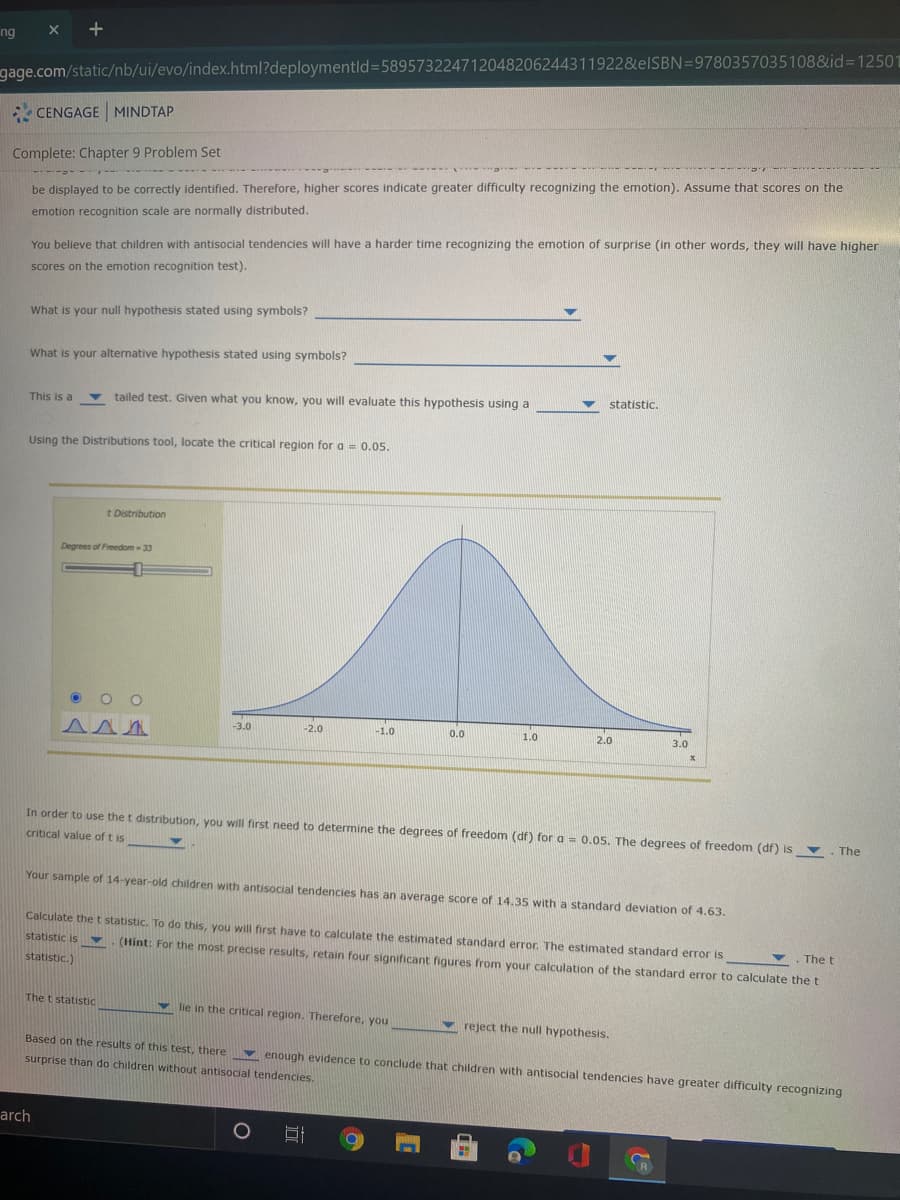 +
ng
gage.com/static/nb/ui/evo/index.html?deploymentld=589573224712048206244311922&EISBN=9780357035108&id%3D12501
CENGAGE MINDTAP
Complete: Chapter 9 Problem Set
be displayed to be correctly identified. Therefore, higher scores indicate greater difficulty recognizing the emotion). Assume that scores on the
emotion recognition scale are normally distributed.
You believe that children with antisocial tendencies will have a harder time recognizing the emotion of surprise (in other words, they will have higher
scores on the emotion recognition test).
What is your null hypothesis stated using symbols?
What is your alternative hypothesis stated using symbols?
This is a
tailed test. Given what you know, you will evaluate this hypothesis using a
statistic.
Using the Distributions tool, locate the critical region for a = 0.05.
t Distribution
Degrees of Freedom- 33
-3.0
-2.0
-1.0
0.0
1.0
2.0
3.0
In order to use the t distribution, you will first need to determine the degrees of freedom (df) for a = 0.05. The degrees of freedom (df) is . The
critical value of t is
Your sample of 14-year-old children with antisocial tendencies has an average score of 14.35 with a standard deviation of 4.63.
Calculate thet statistic. To do this, you will first have to calculate the estimated standard error. The estimated standard error is
statistic is Y
.The t
(Hint: For the most precise results, retain four significant figures from your calculation of the standard error to calculate the t
statistic.)
The t statistic
v lie in the critical region. Therefore, you
reject the null hypothesis.
Based on the results of this test, there v enough evidence to conclude that children with antisocial tendencies have greater difficulty recognizing
surprise than do children without antisocial tendencies.
arch

