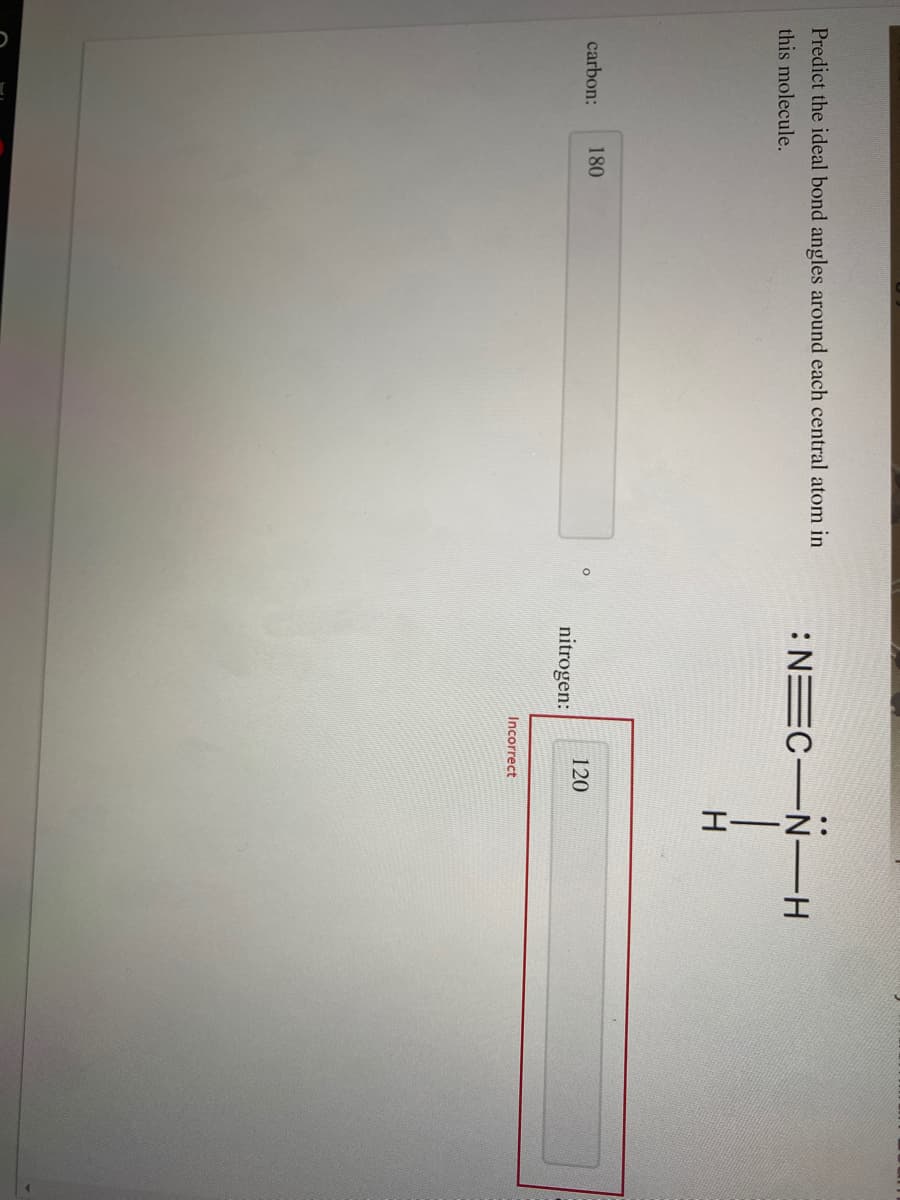 Predict the ideal bond angles around each central atom in
:NEC N-H
this molecule.
carbon:
180
120
nitrogen:
Incorrect
