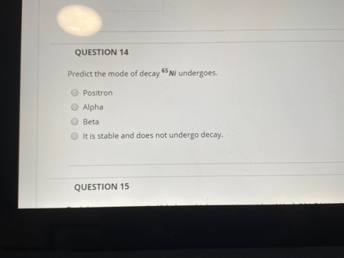 QUESTION 14
65
Predict the mode of decay $ Ni undergoes.
Positron
Alpha
Beta
It is stable and does not undergo decay.
QUESTION 15
