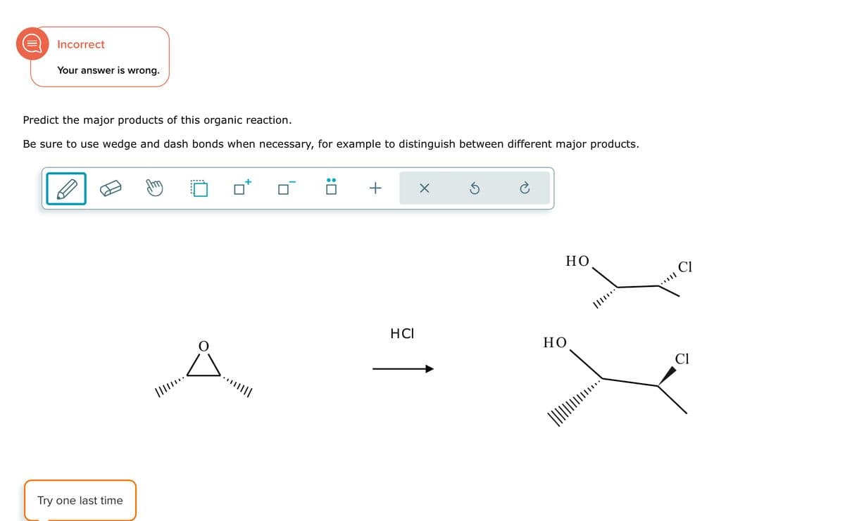 Incorrect
Your answer is wrong.
Predict the major products of this organic reaction.
Be sure to use wedge and dash bonds when necessary, for example to distinguish between different major products.
Try one last time
||||……..
+
HCI
X
S
HO
HO
CI
Cl