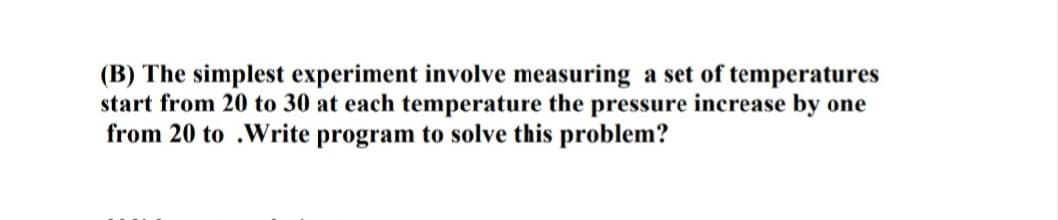 (B) The simplest experiment involve measuring a set of temperatures
start from 20 to 30 at each temperature the pressure increase by one
from 20 to .Write program to solve this problem?

