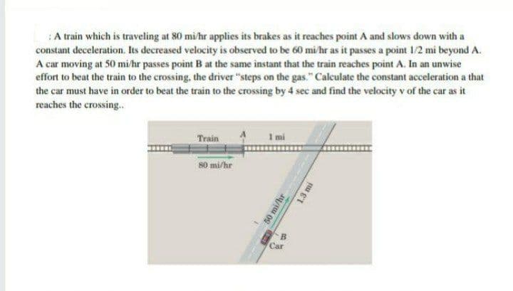 :A train which is traveling at 80 mi/hr applies its brakes as it reaches point A and slows down with a
constant deceleration. Its decreased velocity is observed to be 60 mi hr as it passes a point 1/2 mi beyond A.
A car moving at 50 mi/hr passes point B at the same instant that the train reaches point A. In an unwise
effort to beat the train to the crossing, the driver "steps on the gas." Calculate the constant acceleration a that
the car must have in order to beat the train to the crossing by 4 sec and find the velocity v of the car as it
reaches the crossing.
Train
1 mi
80 mi/hr
B.
Car
50 mi/hr
1.3 mi
