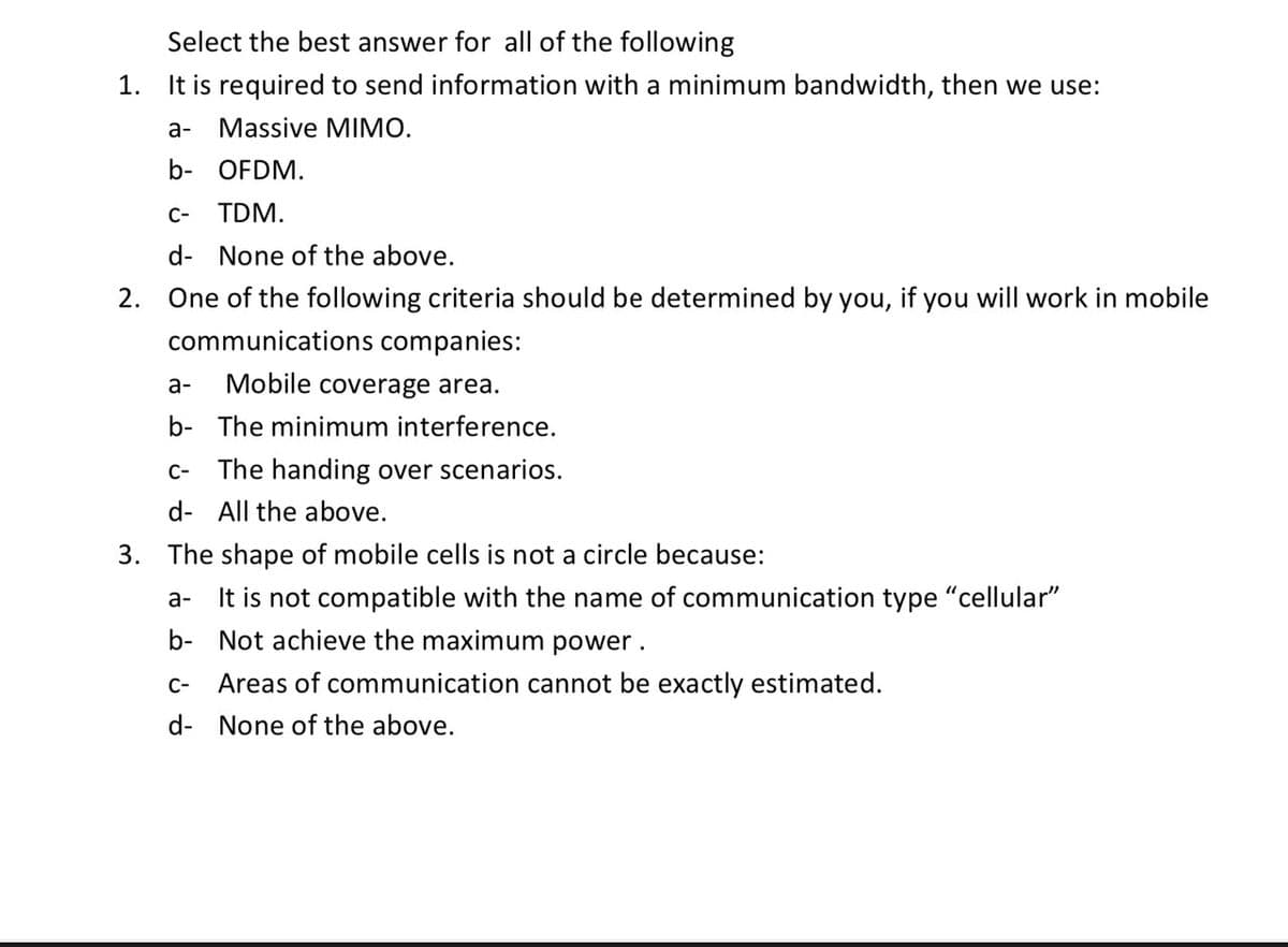 Select the best answer for all of the following
1. It is required to send information with a minimum bandwidth, then we use:
a-
Massive MIMO.
b- OFDM.
C-
TDM.
d- None of the above.
2. One of the following criteria should be determined by you, if you will work in mobile
communications companies:
a-
Mobile coverage area.
b- The minimum interference.
C-
The handing over scenarios.
d- All the above.
3. The shape of mobile cells is not a circle because:
It is not compatible with the name of communication type “cellular"
b- Not achieve the maximum power.
a-
C-
Areas of communication cannot be exactly estimated.
d- None of the above.
