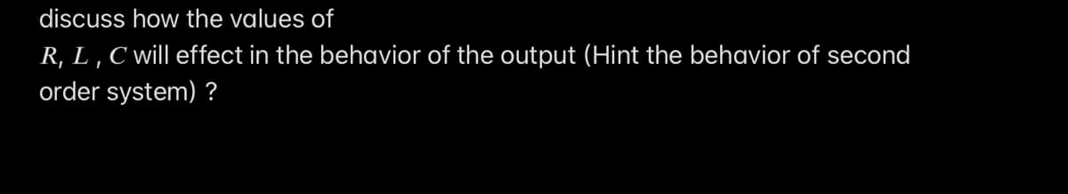 discuss how the values of
R, L , C will effect in the behavior of the output (Hint the behavior of second
order system) ?
