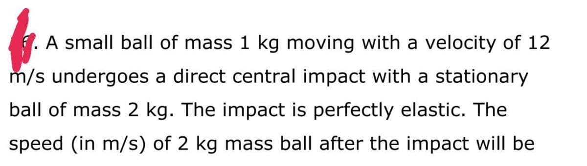 . A small ball of mass 1 kg moving with a velocity of 12
m/s undergoes a direct central impact with a stationary
ball of mass 2 kg. The impact is perfectly elastic. The
speed (in m/s) of 2 kg mass ball after the impact will be