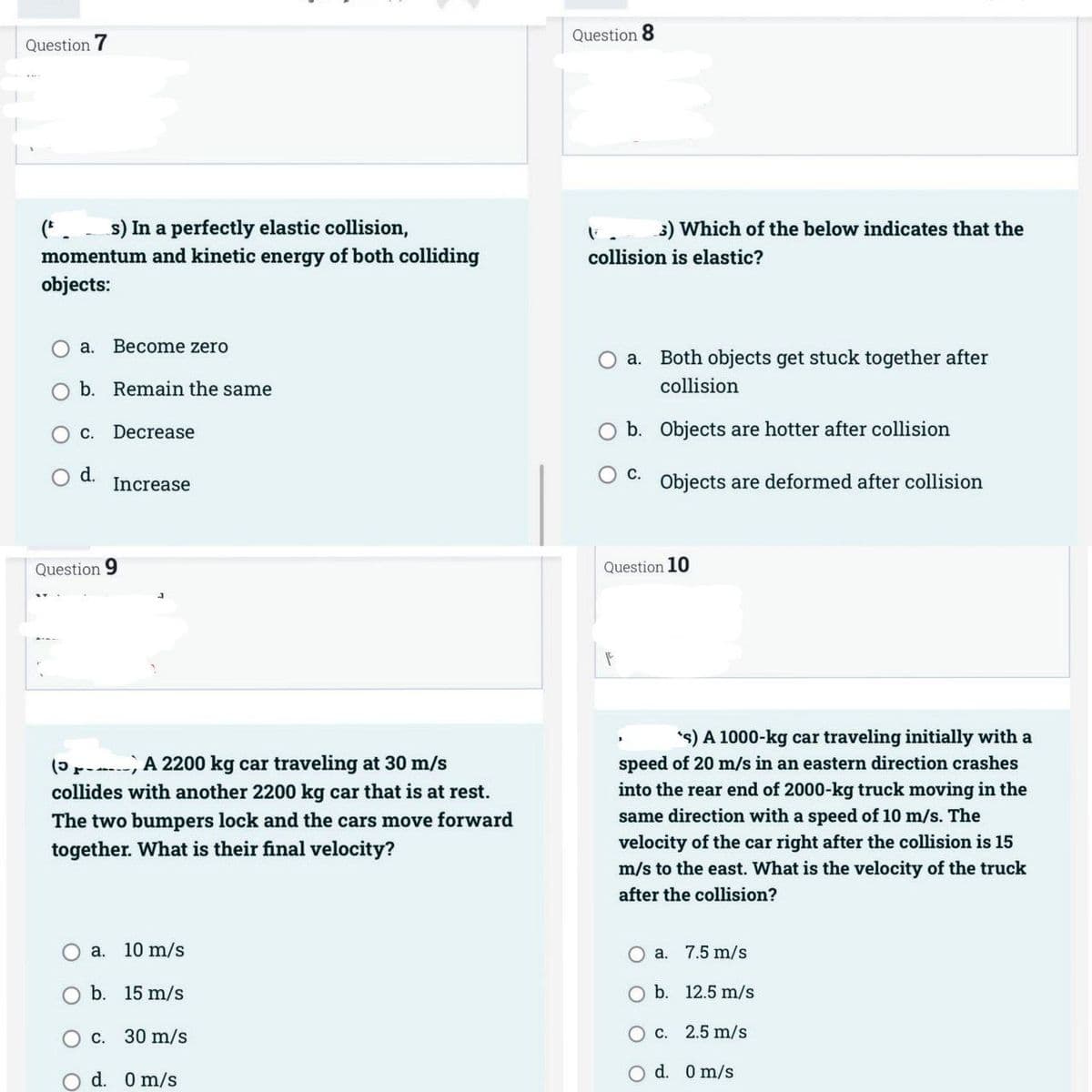 Question 7
(F. s) In a perfectly elastic collision,
momentum and kinetic energy of both colliding
objects:
a. Become zero
O b. Remain the same
C. Decrease
d.
Increase
Question 9
(5x----
A 2200 kg car traveling at 30 m/s
collides with another 2200 kg car that is at rest.
The two bumpers lock and the cars move forward
together. What is their final velocity?
a. 10 m/s
b. 15 m/s
c. 30 m/s
d. 0 m/s
Question 8
3) Which of the below indicates that the
collision is elastic?
O a. Both objects get stuck together after
collision
O b. Objects are hotter after collision
C.
Objects are deformed after collision
Question 10
F
's) A 1000-kg car traveling initially with a
speed of 20 m/s in an eastern direction crashes
into the rear end of 2000-kg truck moving in the
same direction with a speed of 10 m/s. The
velocity of the car right after the collision is 15
m/s to the east. What is the velocity of the truck
after the collision?
O a. 7.5 m/s
O b.
12.5 m/s
O c.
2.5 m/s
d. 0 m/s