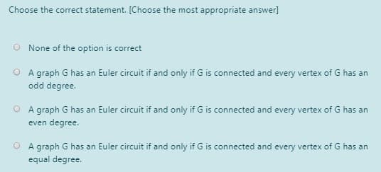 Choose the correct statement. [Choose the most appropriate answer]
O None of the option is correct
O A graph G has an Euler circuit if and only if G is connected and every vertex of G has an
odd degree.
O A graph G has an Euler circuit if and only if G is connected and every vertex of G has an
even degree.
O A graph G has an Euler circuit if and only if G is connected and every vertex of G has an
equal degree.
