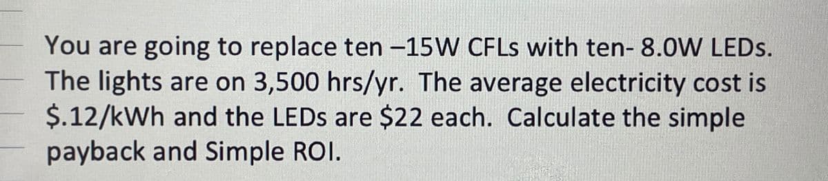 You are going to replace ten -15W CFLs with ten- 8.0W LEDs.
The lights are on 3,500 hrs/yr. The average electricity cost is
$.12/kWh and the LEDs are $22 each. Calculate the simple
payback and Simple ROI.