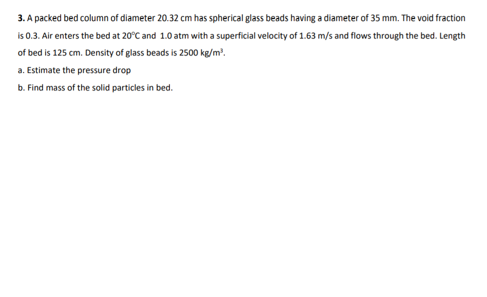 3. A packed bed column of diameter 20.32 cm has spherical glass beads having a diameter of 35 mm. The void fraction
is 0.3. Air enters the bed at 20°C and 1.0 atm with a superficial velocity of 1.63 m/s and flows through the bed. Length
of bed is 125 cm. Density of glass beads is 2500 kg/m³.
a. Estimate the pressure drop
b. Find mass of the solid particles in bed.
