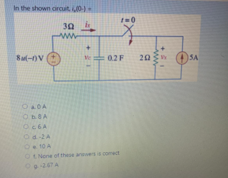 In the shown circuit, i,(0-) =
%3D
t = 0
3Ω
ww
8u(-1) V (+
Ve
0.2 F
O a. 0 A
O b. 8 A
Oc. 6 A
O d. -2 A
O e. 10 A
O f. None of these answers is correct
Og. -2.67 A
www
