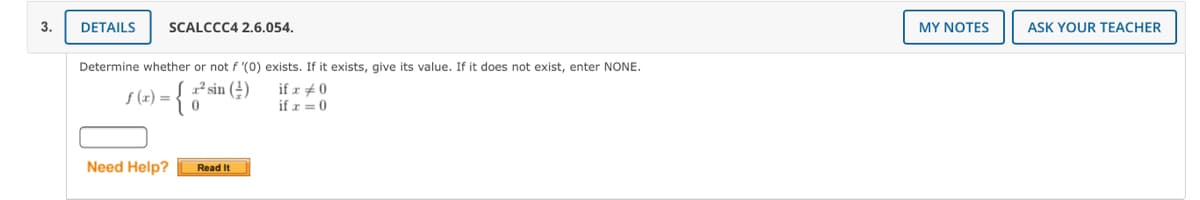 3.
DETAILS
SCALCCC4 2.6.054.
MY NOTES
ASK YOUR TEACHER
Determine whether or not f '(0) exists. If it exists, give its value. If it does not exist, enter NONE.
²sin (4)
f (x) =
if r + 0
if r = 0
Need Help?
Read It
