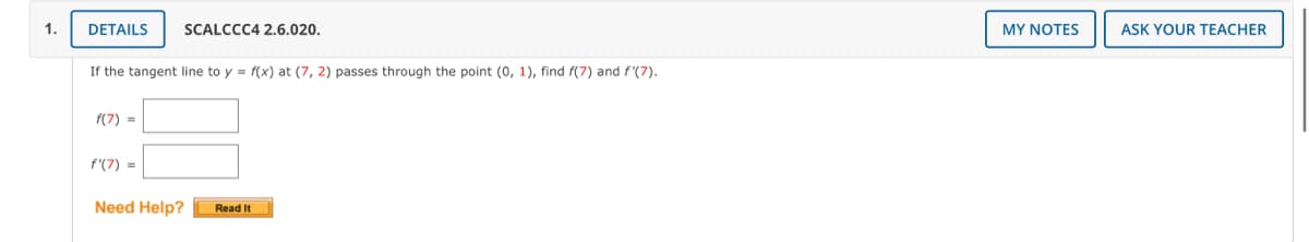 1.
DETAILS
SCALCCC4 2.6.020.
MY NOTES
ASK YOUR TEACHER
If the tangent line to y = f(x) at (7, 2) passes through the point (0, 1), find f(7) and f'(7).
f(7) =
f'(7) =
Need Help?
Read It
