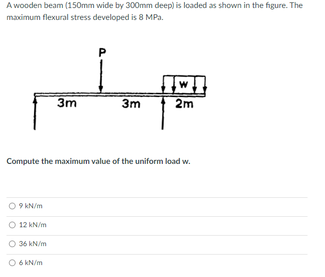 A wooden beam (150mm wide by 300mm deep) is loaded as shown in the figure. The
maximum flexural stress developed is 8 MPa.
P
3m
3m
2m
Compute the maximum value of the uniform load w.
9 kN/m
12 kN/m
36 kN/m
O 6 kN/m
