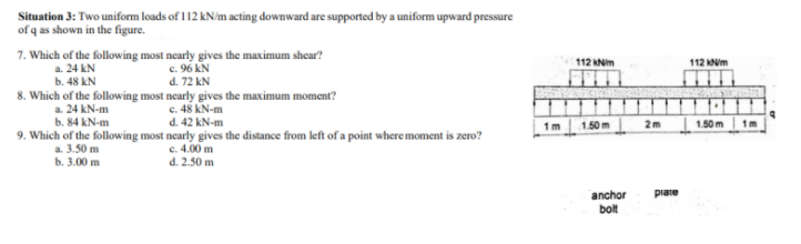 Situation 3: Two uniform loads of 112 kN/m acting downward are supported by a uniform upward pressure
of q as shown in the figure.
7. Which of the following most nearly gives the maximum shear?
c. 96 kN
d. 72 kN
8. Which of the following most nearly gives the maximum moment?
c. 48 kN-m
d. 42 kN-m
112 KNim
112 KNm
a. 24 kN
b. 48 kN
a. 24 kN-m
b. 84 kN-m
1 m
1.50m
2m
1.50m
1m
9. Which of the following most nearly gives the distance from left of a point where moment is zero?
a. 3.50 m
b. 3.00 m
c. 4.00 m
d. 2.50 m
anchor
piare
bolt
