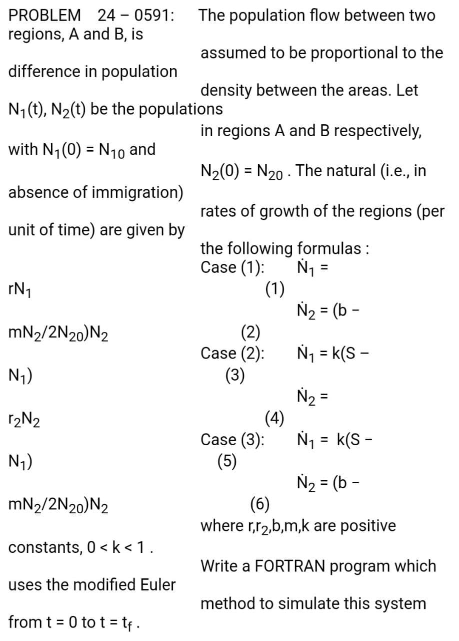 PROBLEM 24 - 0591:
regions, A and B, is
The population flow between two
assumed to be proportional to the
difference in population
density between the areas. Let
N1 (t), N2(t) be the populations
in regions A and B respectively,
with N1 (0) = N1o and
%3D
N2(0) = N20 - The natural (i.e., in
absence of immigration)
rates of growth of the regions (per
unit of time) are given by
the following formulas :
Case (1):
(1)
rN1
N2 = (b -
mN2/2N20)N2
(2)
Case (2):
(3)
Nj = k(S -
N1)
N2 =
(4)
N1 = k(S -
12N2
Case (3):
N7)
(5)
N2 = (b -
(6)
where r,r2,b,m,k are positive
mN2/2N20)N2
constants, 0 < k < 1.
Write a FORTRAN program which
uses the modified Euler
method to simulate this system
from t = 0 to t = tf .
